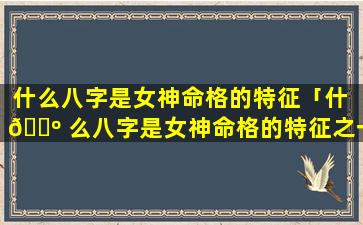 什么八字是女神命格的特征「什 🌺 么八字是女神命格的特征之一」